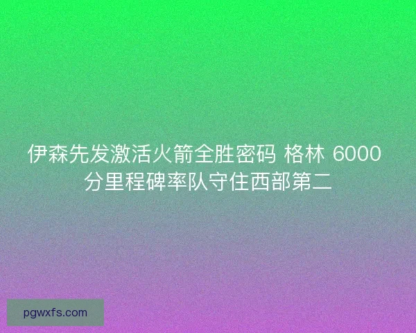 伊森先发激活火箭全胜密码 格林 6000 分里程碑率队守住西部第二