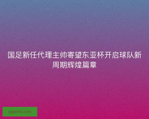 国足新任代理主帅寄望东亚杯开启球队新周期辉煌篇章